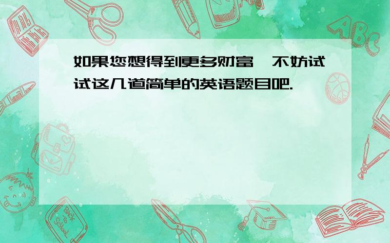 如果您想得到更多财富,不妨试试这几道简单的英语题目吧.