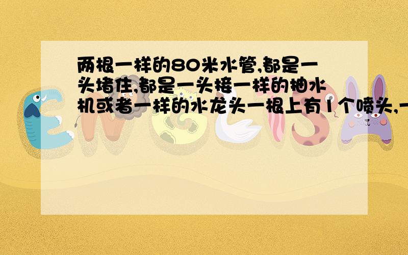 两根一样的80米水管,都是一头堵住,都是一头接一样的抽水机或者一样的水龙头一根上有1个喷头,一根上有10个喷头请问,在一小时内,他们的浇灌土地的水量是相同的吗?我想的是水源相同,那应