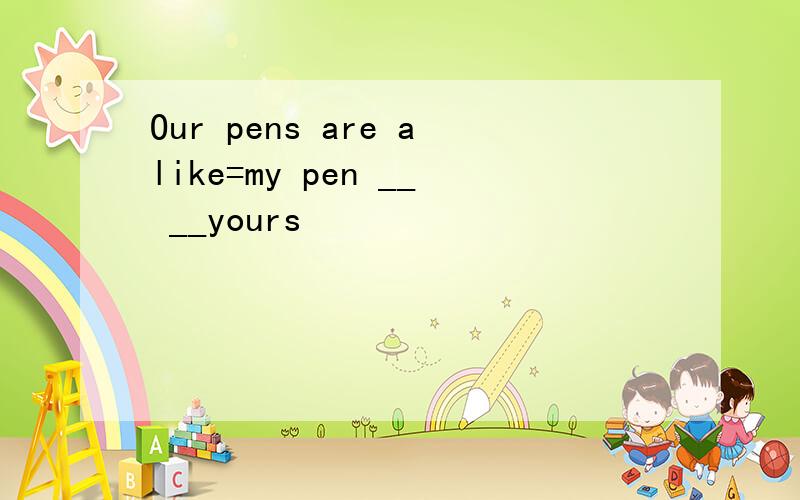 Our pens are alike=my pen __ __yours