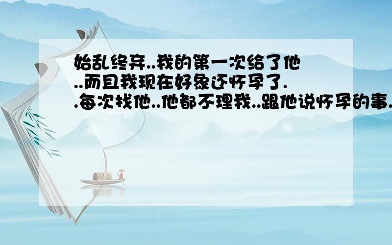 始乱终弃..我的第一次给了他..而且我现在好象还怀孕了..每次找他..他都不理我..跟他说怀孕的事.他还说谁知道我有没和其他男人睡过..有两个月没来例假了..试纸测过是阳性..我不敢一个人