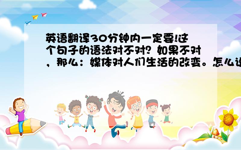 英语翻译30分钟内一定要!这个句子的语法对不对？如果不对，那么：媒体对人们生活的改变。怎么说？语法一定要是对的！