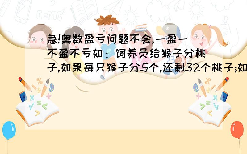 急!奥数盈亏问题不会,一盈一不盈不亏如：饲养员给猴子分桃子,如果每只猴子分5个,还剩32个桃子;如果其中10只猴子分四个,其余每只分8只,正好分完.问有多少只猴子?多少个桃?求解法,解释,类