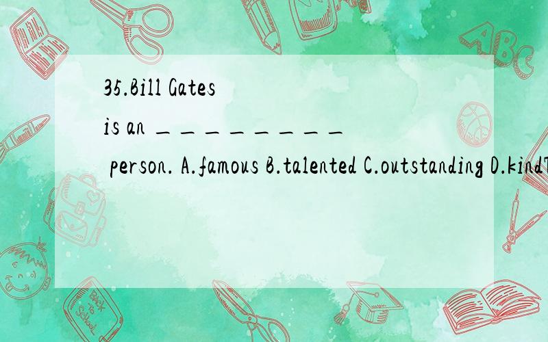 35．Bill Gates is an ________ person． A．famous B．talented C．outstanding D．kindThere ___________ going to be a meeting in our school hall tomorrow evening．A．are B．is C．was D．were