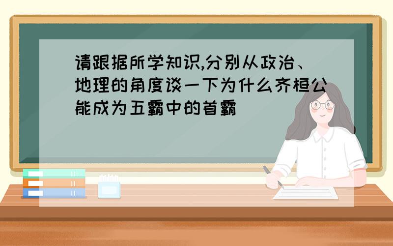 请跟据所学知识,分别从政治、地理的角度谈一下为什么齐桓公能成为五霸中的首霸