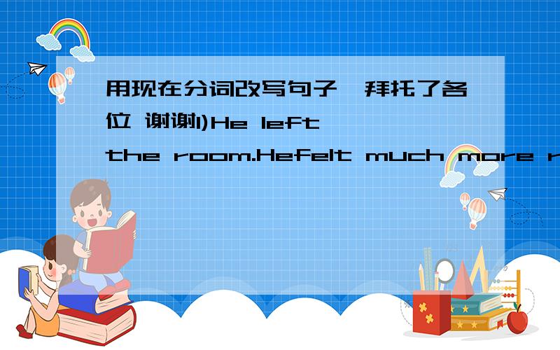 用现在分词改写句子、拜托了各位 谢谢1)He left the room.Hefelt much more relaxed. 2)Sally looked at her dog.She said it was too late. 3)We didn't know her address.We couldn't pay her a viasit. 4) I sat by the window.I watched TV and re