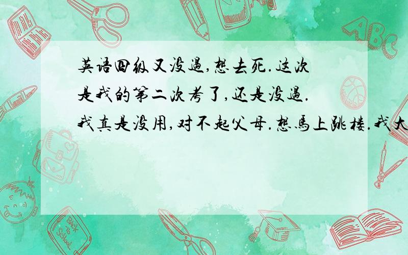 英语四级又没过,想去死.这次是我的第二次考了,还是没过.我真是没用,对不起父母.想马上跳楼.我大一的时候考了401分,没想到这次只有385分,越考越差,我真的是不活了.我为什么就是过不了呢?