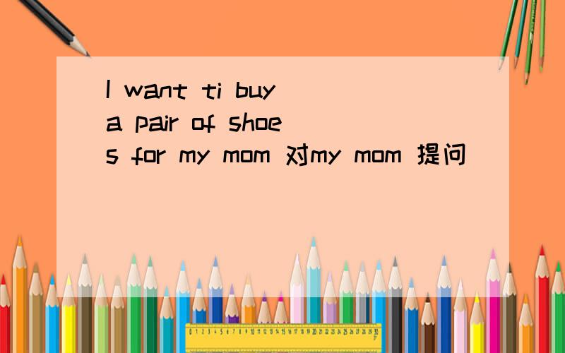 I want ti buy a pair of shoes for my mom 对my mom 提问