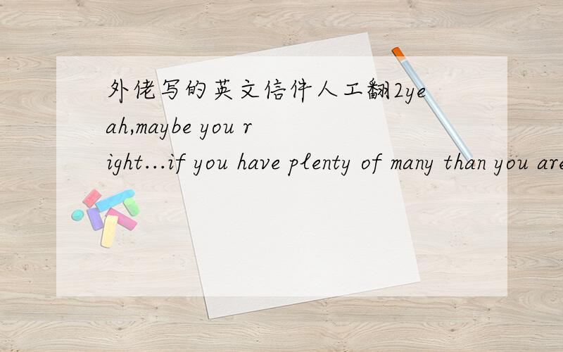 外佬写的英文信件人工翻2yeah,maybe you right...if you have plenty of many than you are able to realize some of your dreams,but not all dreams...you will never buy health,love or good people around you...this things do not have any price...h