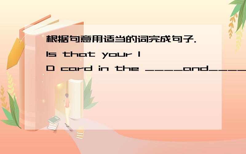 根据句意用适当的词完成句子.Is that your ID card in the ____and____case?