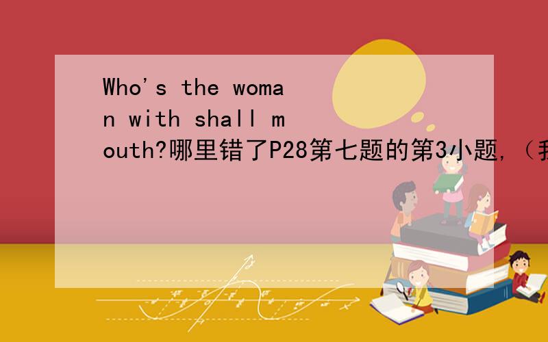 Who's the woman with shall mouth?哪里错了P28第七题的第3小题,（我是黄辰飞）.