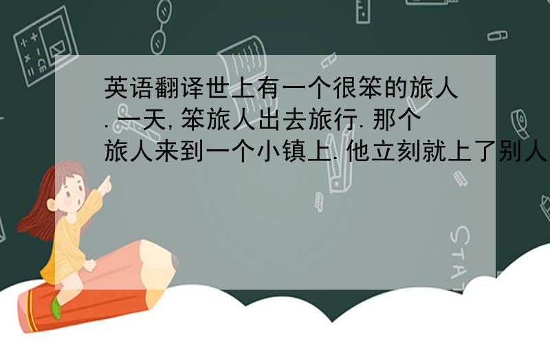 英语翻译世上有一个很笨的旅人.一天,笨旅人出去旅行.那个旅人来到一个小镇上.他立刻就上了别人的当.自己却全然不知.大家骗走了他的钱、外衣、帽子和鞋子.那个旅人在每次被骗后,还感