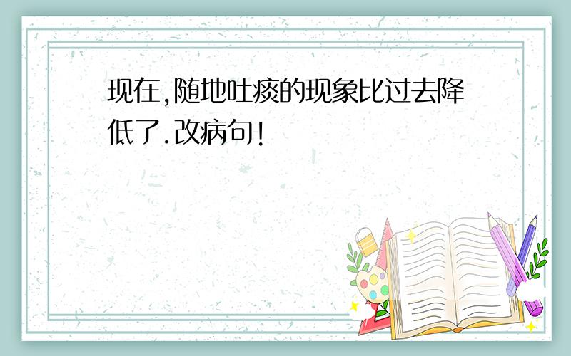 现在,随地吐痰的现象比过去降低了.改病句!