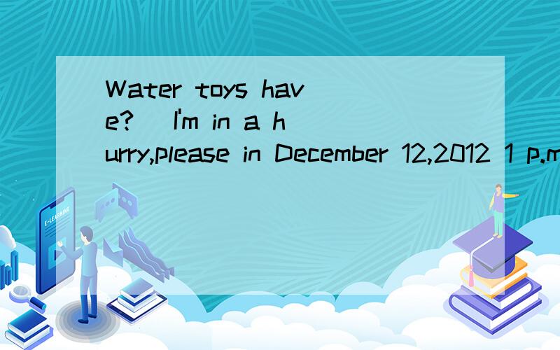 Water toys have?( I'm in a hurry,please in December 12,2012 1 p.m.to answer Thank you )翻译为：需用水的玩具有?（我很急的,请在2012年12月12日下午1点回答谢谢）