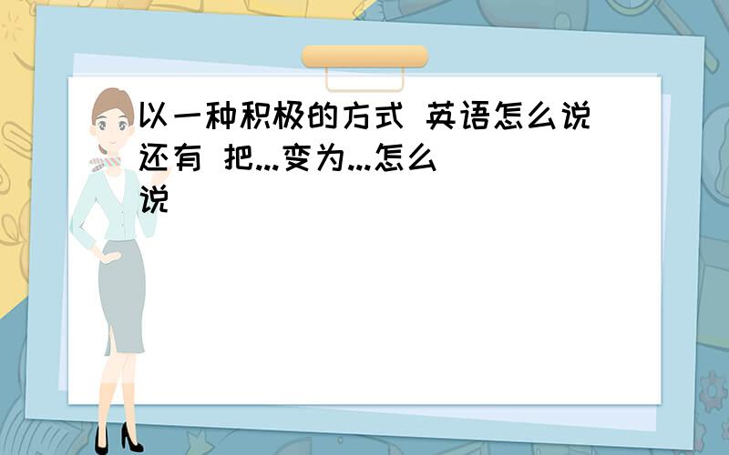 以一种积极的方式 英语怎么说还有 把...变为...怎么说