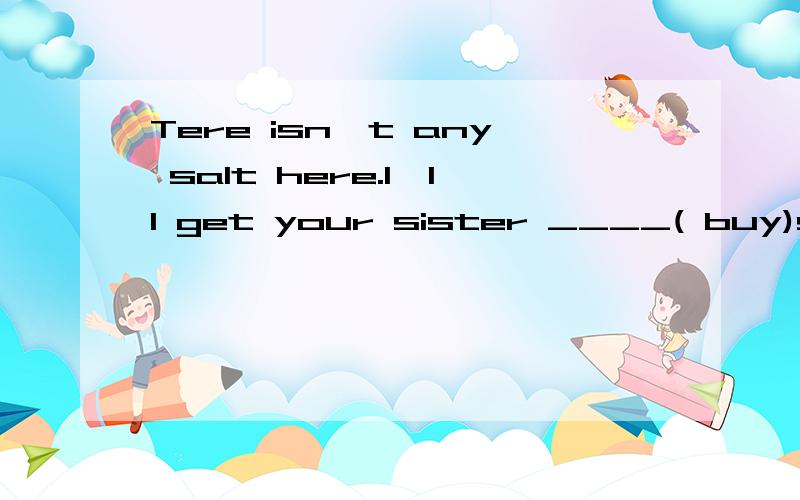Tere isn't any salt here.I'll get your sister ____( buy)some.用所给词适当的行式填空.