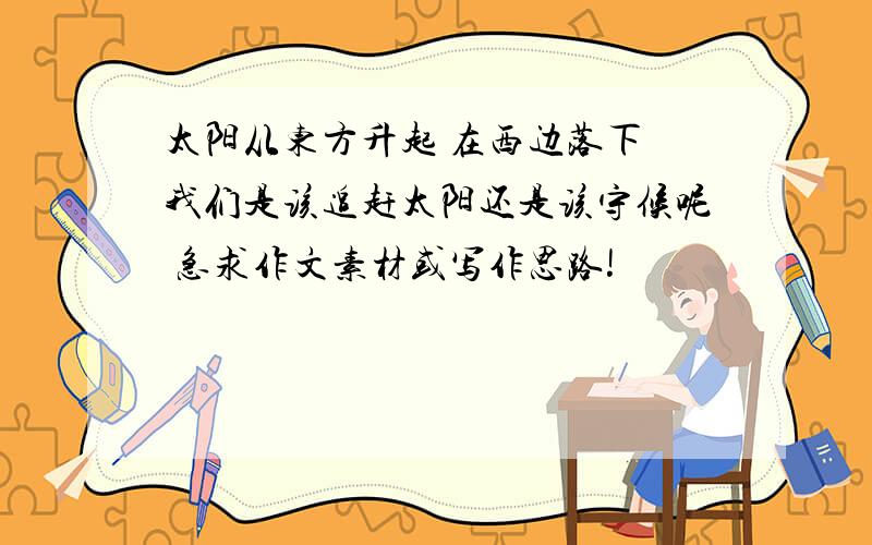 太阳从东方升起 在西边落下 我们是该追赶太阳还是该守候呢 急求作文素材或写作思路!