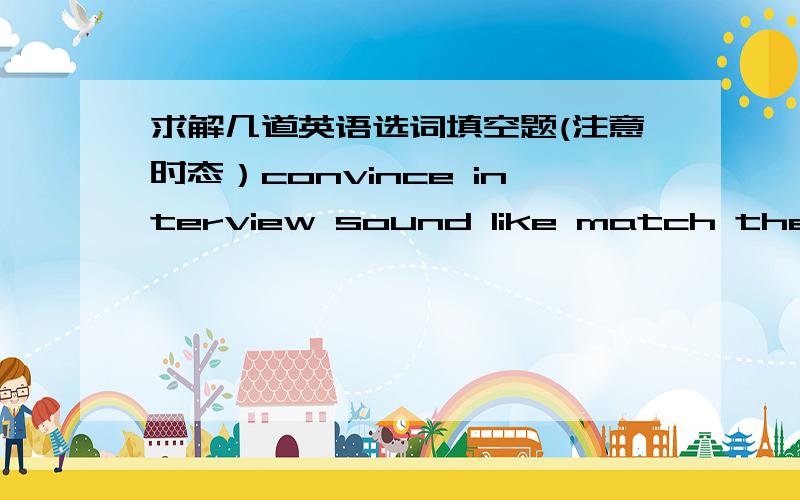 求解几道英语选词填空题(注意时态）convince interview sound like match the requirements experienced gain quality ask...for help1.I can not___myself that he is dead.2.It didn't___a child of six talking.3.Be sure not to be late for your__