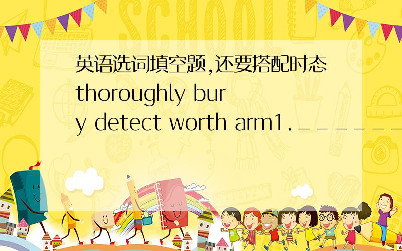 英语选词填空题,还要搭配时态thoroughly bury detect worth arm1.________ with a gun and a keife,he rushed into the bank.2.It is said that a lot of gold _______ already ________ in the mountain.3.After some days of hardwork,they revealed som