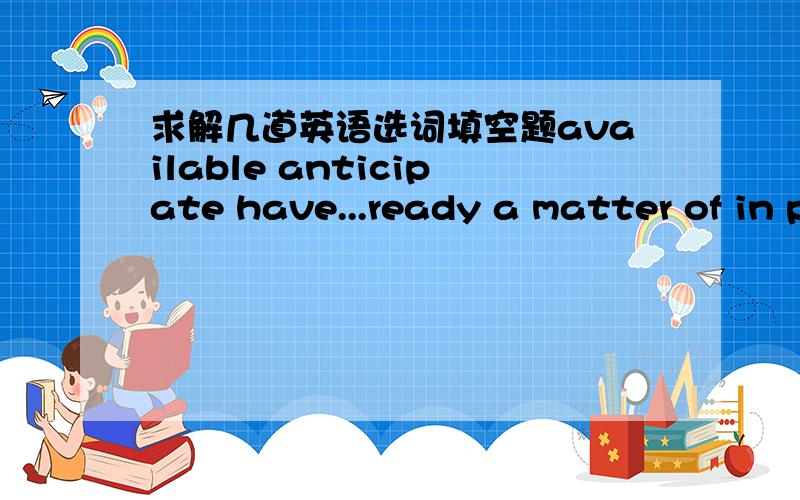 求解几道英语选词填空题available anticipate have...ready a matter of in particular present prepare for1.Will you help me___the party?2.The hotel is full now,so there are no rooms ___.3.We have been aware that it's___life and death.4.They ha