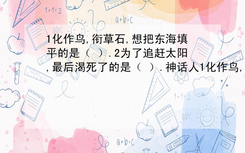 1化作鸟,衔草石,想把东海填平的是（ ）.2为了追赶太阳,最后渴死了的是（ ）.神话人1化作鸟,衔草石,想把东海填平的是（ ）.2为了追赶太阳,最后渴死了的是（ ）.神话人物