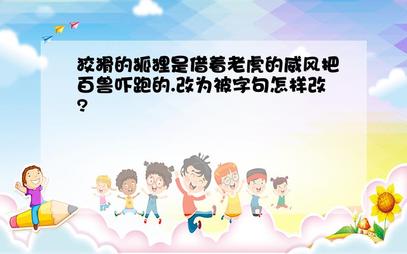 狡猾的狐狸是借着老虎的威风把百兽吓跑的.改为被字句怎样改?