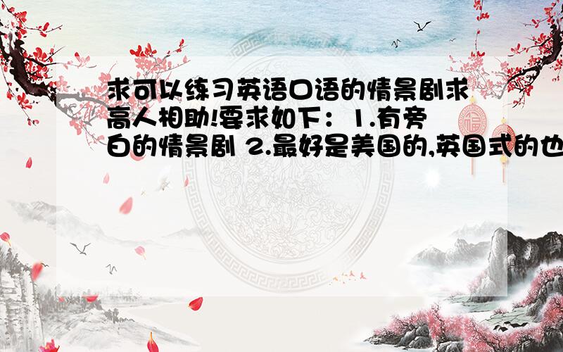 求可以练习英语口语的情景剧求高人相助!要求如下：1.有旁白的情景剧 2.最好是美国的,英国式的也可以,其他的就不要了 3.不知道你们看没看过有一期天天向上请来了一个原来在新东方教英