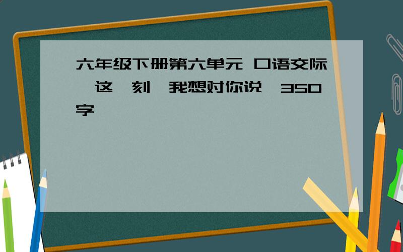 六年级下册第六单元 口语交际【这一刻,我想对你说】350字