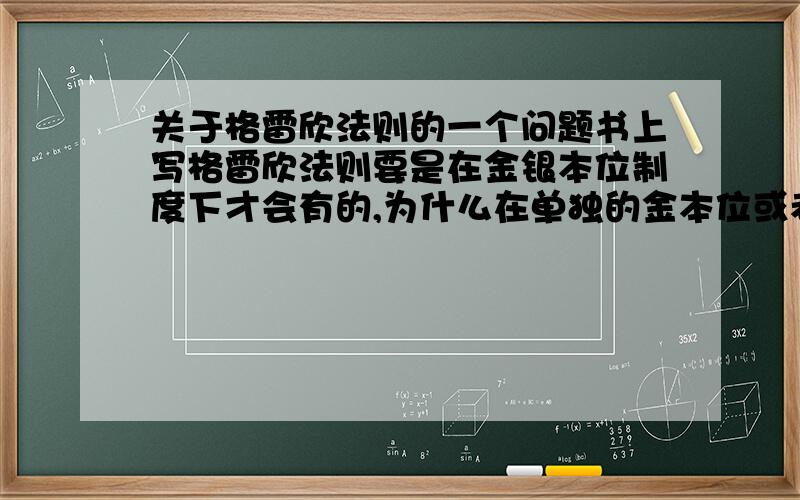 关于格雷欣法则的一个问题书上写格雷欣法则要是在金银本位制度下才会有的,为什么在单独的金本位或者银本位下不会有这个情况呢?不一样的会出现把良币收藏起来而劣币则继续流通么.