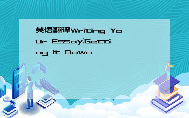 英语翻译Writing Your Essay:Getting It Down