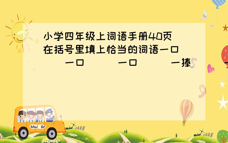 小学四年级上词语手册40页 在括号里填上恰当的词语一口（ ） 一口（ ） 一口（ ） 一捧（ ） 一捧（ ） 一捧（ ） 一层（ ） 一层（ ） 一层（ ）