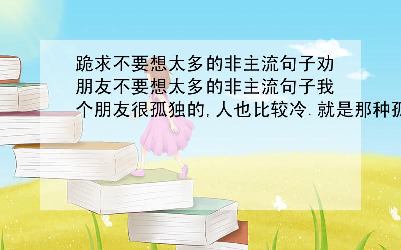 跪求不要想太多的非主流句子劝朋友不要想太多的非主流句子我个朋友很孤独的,人也比较冷.就是那种孤僻的人!我想说一些要他坚强的话!可是我又不知道该怎么说