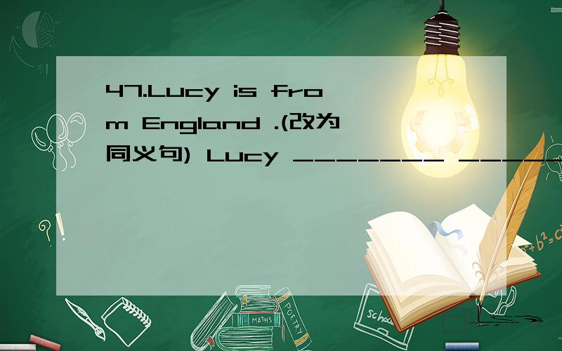 47.Lucy is from England .(改为同义句) Lucy _______ __________.