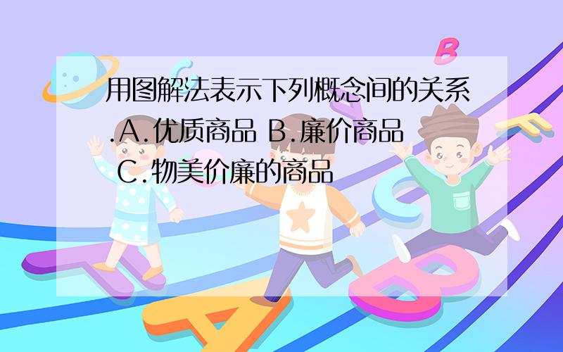 用图解法表示下列概念间的关系.A.优质商品 B.廉价商品 C.物美价廉的商品