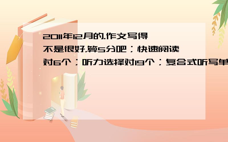 2011年12月的.作文写得不是很好，算5分吧；快速阅读对6个；听力选择对19个；复合式听写单词对7个，句子算一个都不对；15选10,对5个；仔细阅读对7个；完形填空对8个；翻译对2个。