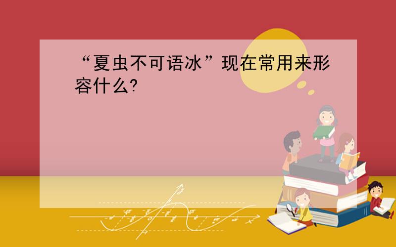 “夏虫不可语冰”现在常用来形容什么?