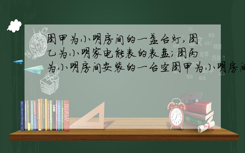 图甲为小明房间的一盏台灯,图乙为小明家电能表的表盘;图丙为小明房间安装的一台空图甲为小明房间的一盏台灯,图乙为小明家电能表的表盘；图丙为小明房间安装的一台空调的部分技术参