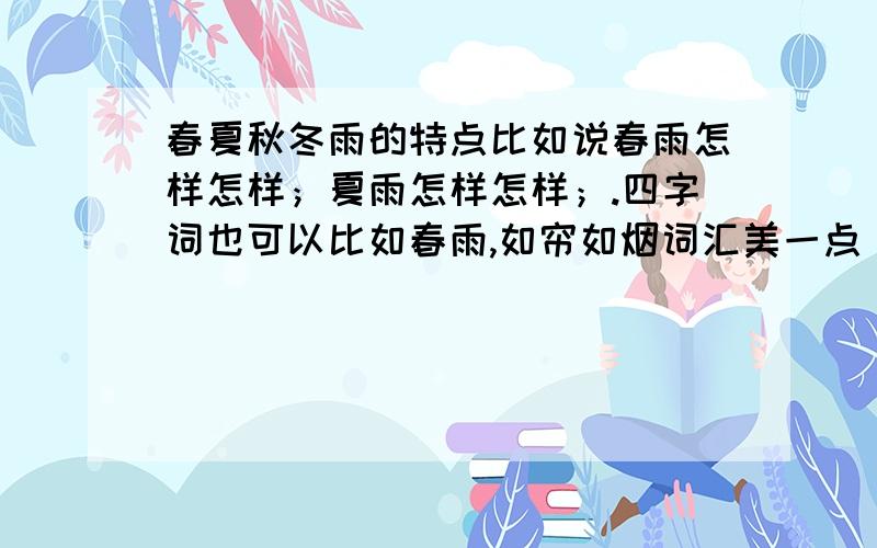 春夏秋冬雨的特点比如说春雨怎样怎样；夏雨怎样怎样；.四字词也可以比如春雨,如帘如烟词汇美一点（麻烦把秋写得最好）写得好我会追加分