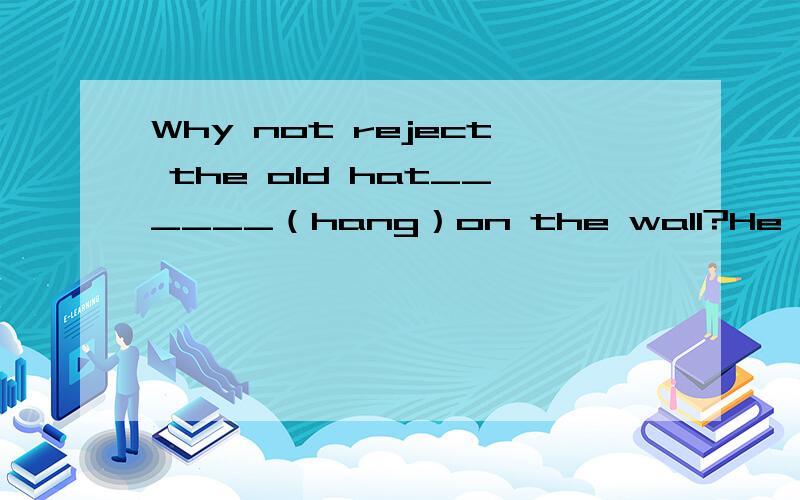 Why not reject the old hat______（hang）on the wall?He watched the picture ____(hang）on the wal.