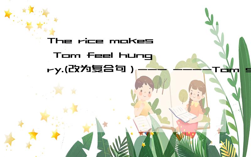 The rice makes Tom feel hungry.(改为复合句）--- ----Tom sees the rice,he would like to eat.