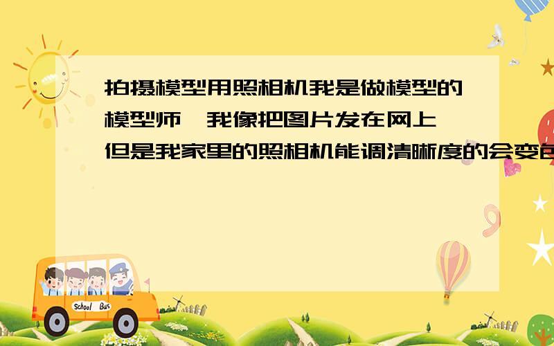 拍摄模型用照相机我是做模型的模型师,我像把图片发在网上,但是我家里的照相机能调清晰度的会变色,不会变色的又不能调清晰度,这让我很头疼,有谁知道哪个照相机好的,又便宜的,还有我只