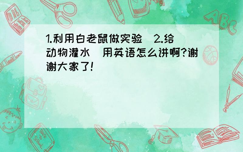 1.利用白老鼠做实验．2.给动物灌水．用英语怎么讲啊?谢谢大家了!