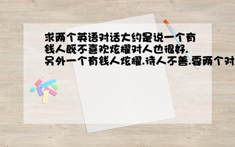 求两个英语对话大约是说一个有钱人既不喜欢炫耀对人也很好.另外一个有钱人炫耀.待人不善.要两个对话.形成对比较好.