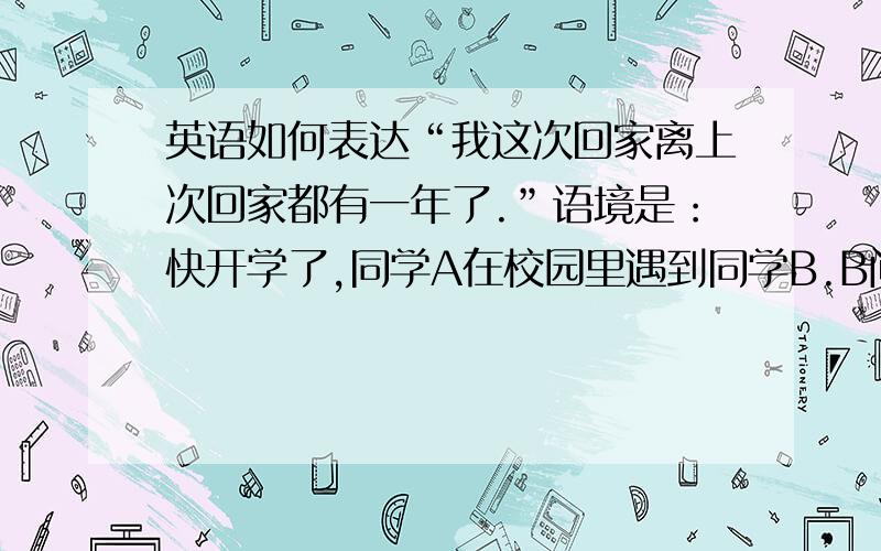 英语如何表达“我这次回家离上次回家都有一年了.”语境是：快开学了,同学A在校园里遇到同学B.B问A假期过得怎么样?A说 “相当不错,我妈妈做了许多好吃的.我都有一年没有回家了.（也就是