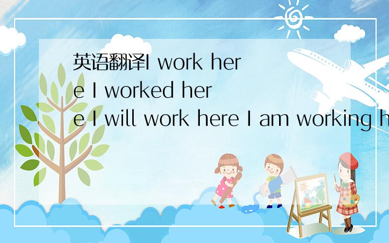 英语翻译I work here I worked here I will work here I am working here I was working here I have worked here I don't work here I didn't work here I won't work here I am not working here I wasn't working here I haven't worked here Do you work here D