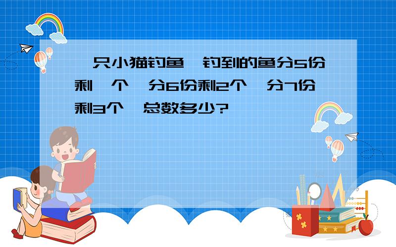 一只小猫钓鱼,钓到的鱼分5份剩一个,分6份剩2个,分7份剩3个,总数多少?