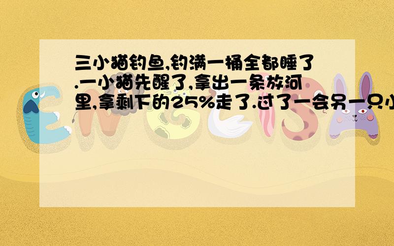 三小猫钓鱼,钓满一桶全都睡了.一小猫先醒了,拿出一条放河里,拿剩下的25%走了.过了一会另一只小猫也醒了,也把鱼数了一遍,拿出一条放入河里,也拿走了25％走了.最后一小猫醒了一看,桶里还