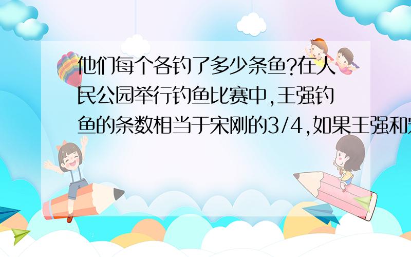 他们每个各钓了多少条鱼?在人民公园举行钓鱼比赛中,王强钓鱼的条数相当于宋刚的3/4,如果王强和宋刚两人钓鱼的条数不到30条