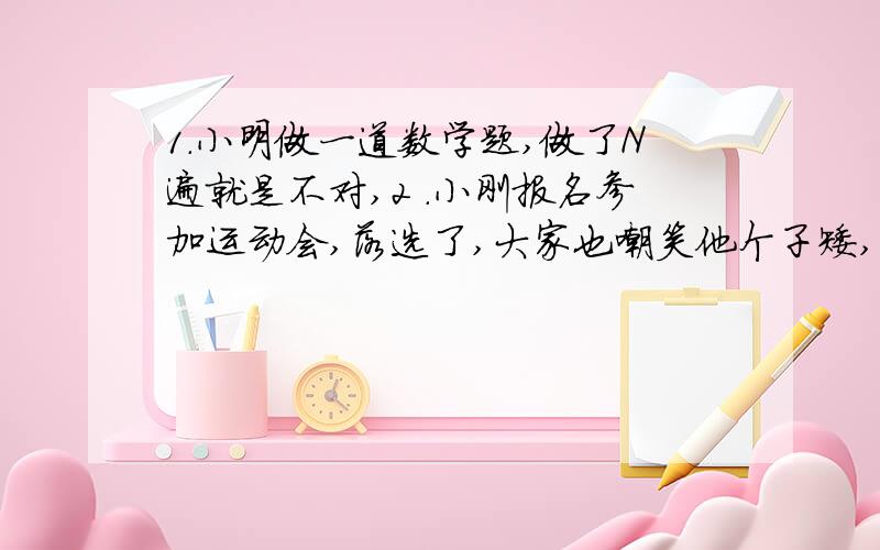 1.小明做一道数学题,做了N遍就是不对,2 .小刚报名参加运动会,落选了,大家也嘲笑他个子矮,3.小红考试考了59分,加加加!