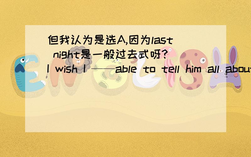 但我认为是选A,因为last night是一般过去式呀?I wish I ——able to tell him all about it last night.A.was B.were C.had been D.should be