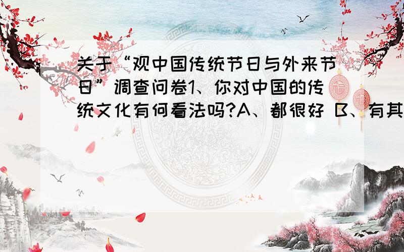 关于“观中国传统节日与外来节日”调查问卷1、你对中国的传统文化有何看法吗?A、都很好 B、有其精华,也有陈旧的思想糟粕应弃之,但前者更多C、都不是很好 D、有其精华,也有陈旧的思想